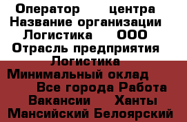 Оператор Call-центра › Название организации ­ Логистика365, ООО › Отрасль предприятия ­ Логистика › Минимальный оклад ­ 25 000 - Все города Работа » Вакансии   . Ханты-Мансийский,Белоярский г.